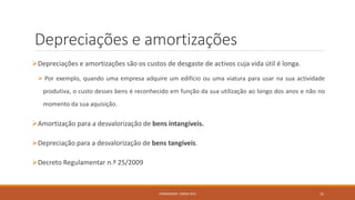 Depreciações e amortizações
Depreciações e amortizações são os custos de desgaste de activos cuja vida útil é longa.
 Por exemplo, quando uma empresa adquire um edifício ou uma viatura para usar na sua actividade
produtiva, o custo desses bens é reconhecido em função da sua utilização ao longo dos anos e não no
momento da sua aquisição.
Amortização para a desvalorização de bens intangíveis.
Depreciação para a desvalorização de bens tangíveis.
Decreto Regulamentar n.º 25/2009
FORMADORA: CARINA REIS 15
 