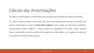 Cálculo das Amortizações
Em regra as depreciações e amortizações são calculadas pelo método das quotas constantes.
Os sujeitos passivos podem ainda optar pelo cálculo das depreciações através do método das
quotas decrescentes no caso de ativos fixos tangíveis novos, desde que não sejam mobiliário,
equipamentos sociais, edifícios e viaturas ligeiras de passageiros ou mistas, exceto aquelas
afetas à exploração de serviço público de transportes ou destinadas a ser alugadas no exercício
da atividade normal do sujeito passivo.
FORMADORA: CONCEIÇÃO SÁ 18
 