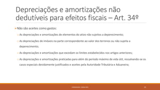 Depreciações e amortizações não
dedutíveis para efeitos fiscais – Art. 34º
Não são aceites como gastos:
o As depreciações e amortizações de elementos do ativo não sujeitos a deperecimento;
o As depreciações de imóveis na parte correspondente ao valor dos terrenos ou não sujeita a
deperecimento;
o As depreciações e amortizações que excedam os limites estabelecidos nos artigos anteriores;
o As depreciações e amortizações praticadas para além do período máximo de vida útil, ressalvando-se os
casos especiais devidamente justificados e aceites pela Autoridade Tributária e Aduaneira;
FORMADORA: CARINA REIS 25
 