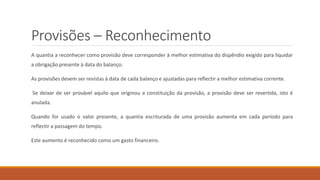 Provisões – Reconhecimento
A quantia a reconhecer como provisão deve corresponder à melhor estimativa do dispêndio exigido para liquidar
a obrigação presente à data do balanço.
As provisões devem ser revistas à data de cada balanço e ajustadas para reflectir a melhor estimativa corrente.
Se deixar de ser provável aquilo que originou a constituição da provisão, a provisão deve ser revertida, isto é
anulada.
Quando for usado o valor presente, a quantia escriturada de uma provisão aumenta em cada período para
reflectir a passagem do tempo.
Este aumento é reconhecido como um gasto financeiro.
 