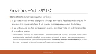 Provisões –Art. 39º IRC
São fiscalmente dedutíveis as seguintes provisões:
o As que se destinem a fazer face a obrigações e encargos derivados de processos judiciais em curso por
factos que determinariam a inclusão de tais encargos entre os gastos do período de tributação;
o As que se destinem a fazer face a encargos com garantias a clientes previstas em contratos de venda e
de prestação de serviços;
o O montante anual da provisão para garantias a clientes é determinado pela aplicação às vendas e prestações de serviços sujeitas a
garantia efectuadas no período de tributação de uma percentagem que não pode ser superior à que resulta da proporção entre a
soma dos encargos derivados de garantias a clientes efectivamente suportados nos últimos três períodos de tributação e a soma
das vendas e prestações de serviços sujeitas a garantia efectuadas nos mesmos períodos.
FORMADORA: CARINA REIS 8
 