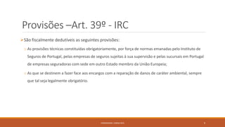 Provisões –Art. 39º - IRC
São fiscalmente dedutíveis as seguintes provisões:
o As provisões técnicas constituídas obrigatoriamente, por força de normas emanadas pelo Instituto de
Seguros de Portugal, pelas empresas de seguros sujeitas à sua supervisão e pelas sucursais em Portugal
de empresas seguradoras com sede em outro Estado membro da União Europeia;
o As que se destinem a fazer face aos encargos com a reparação de danos de caráter ambiental, sempre
que tal seja legalmente obrigatório.
FORMADORA: CARINA REIS 9
 