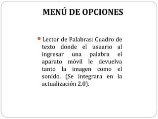 MENÚ DE OPCIONES
Lector de Palabras: Cuadro de

texto donde el usuario al
ingresar una palabra el
aparato móvil le devuelva
tanto la imagen como el
sonido. (Se integrara en la
actualización 2.0).

 