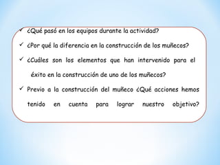  ¿Qué pasó en los equipos durante la actividad?
 ¿Por qué la diferencia en la construcción de los muñecos?
 ¿Cuáles son los elementos que han intervenido para el
éxito en la construcción de uno de los muñecos?
 Previo a la construcción del muñeco ¿Qué acciones hemos
tenido en cuenta para lograr nuestro objetivo?
 