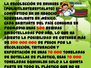 La recolección de envases de PET
(polietilentereftalato) se ha
convertido en un negocio
sobresaliente en México.
Cada habitante del país consume en
promedio unas 500 bebidas
embotelladas por año, lo que ha
abierto la posibilidad de obtener más
de 200 000 000 de pesos por la
recolección, trituración y
exportación de unas 70 000 toneladas
de botellas de plástico, esas 70 000
toneladas equivalen solo a la quinta
 