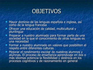 OBJETIVOS Mayor dominio de las lenguas española e inglesa, así como de la lengua francesa Ofrecer una educación de calidad, multicultural y plurilingüe Preparar a nuestro alumnado para formar parte de una sociedad en la que el conocimiento de otras lenguas es una necesidad Formar a nuestro alumnado en valores que posibiliten el respeto entre diferentes culturas Mejorar el rendimiento escolar de nuestros alumnos y alumnas. El proceso de enseñanza-aprendizaje en dos o más idiomas potencia la flexibilidad y destreza en los procesos cognitivos y de razonamiento en general  