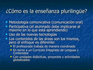 ¿Cómo es la enseñanza plurilingüe? Metodología comunicativa (comunicación oral) Participativa (el alumnado debe implicarse al máximo en lo que está aprendiendo) Uso de las nuevas tecnologías Los contenidos de las áreas son los mismos, pero el enfoque es diferente: El profesorado trabaja de manera coordinada En torno a un Currículo Integrado de Lenguas y Contenidos Con unidades didácticas, proyectos y actividades globalizados 