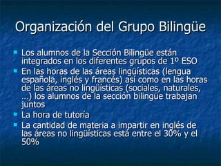 Organización del Grupo Bilingüe Los alumnos de la Sección Bilingüe están integrados en los diferentes grupos de 1º ESO En las horas de las áreas lingüísticas (lengua española, inglés y francés) así como en las horas de las áreas no lingüísticas (sociales, naturales,…) los alumnos de la sección bilingüe trabajan juntos La hora de tutoría La cantidad de materia a impartir en inglés de las áreas no lingüísticas está entre el 30% y el 50% 