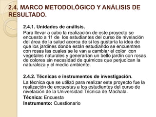 2.4. MARCO METODOLÓGICO Y ANÁLISIS DE
RESULTADO.
2.4.1. Unidades de análisis.
Para llevar a cabo la realización de este proyecto se
encuesto a 11 de los estudiantes del curso de nivelación
del área de la salud acerca de si les gustaría la idea de
que los jardines donde están estudiando se encuentren
con rosas las cuales se le van a cambiar el color con
vegetales naturales y generarían un bello jardín con rosas
de colores sin necesidad de químicos que perjudican la
naturaleza y el medio ambiente.
2.4.2. Técnicas e instrumentos de investigación.
La técnica que se utilizó para realizar este proyecto fue la
realización de encuestas a los estudiantes del curso de
nivelación de la Universidad Técnica de Machala.
Técnica: Encuesta
Instrumento: Cuestionario

 