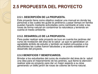 2.5 PROPUESTA DEL PROYECTO
2.5.1. DESCRIPCIÓN DE LA PROPUESTA.
Este proyecto tiene como objetivo realizar una manual en donde las
personas a las cuales les guste la jardinería y pasar tiempo en familia
puedan hacerlo mediante actividades como cambiarle el color a las
rosas de forma natural sin contaminar la naturaleza y teniendo en
cuenta el medio ambiente.
2.5.2. DESARROLLO DE LA PROPUESTA.
Para poder realizar este proyecto se tuvo en cuenta los jardines del
curso de nivelación del área de la salud ya que no generaban un
agradable ámbito de estudio y también se realizó encuestas a los
estudiantes las cuales fueron tabuladas y se puedo establecer el
desarrollo del proyecto.
2.5.3 BENEFICIOS Y BENEFICIARIOS.
Brindar a los estudiantes del curso de nivelación del área de la salud
una idea para el mejoramiento de los jardines, que llame la atención
realizar este es proyecto para dar un mejor aspecto a su área
generando un bello jardín de rosas de colores de forma natural.

 