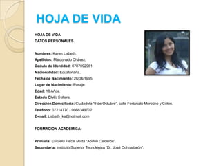 HOJA DE VIDA
HOJA DE VIDA

DATOS PERSONALES.
Nombres: Karen Lisbeth.
Apellidos: Maldonado Chávez.
Cedula de Identidad: 0707092961.
Nacionalidad: Ecuatoriana.

Fecha de Nacimiento: 28/04/1995.
Lugar de Nacimiento: Pasaje.
Edad: 18 Años.
Estado Civil: Soltera.
Dirección Domiciliaria: Ciudadela “9 de Octubre”, calle Fortunato Morocho y Colon.
Teléfono: 07214770 - 0988349702.

E-mail: Lisbeth_ka@hotmail.com
FORMACION ACADEMICA:
Primaria: Escuela Fiscal Mixta “Abdón Calderón”.
Secundaria: Instituto Superior Tecnológico “Dr. José Ochoa León”.

 