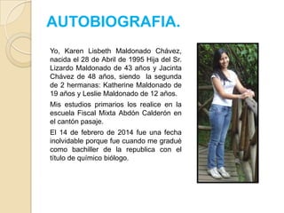AUTOBIOGRAFIA.
Yo, Karen Lisbeth Maldonado Chávez,
nacida el 28 de Abril de 1995 Hija del Sr.
Lizardo Maldonado de 43 años y Jacinta
Chávez de 48 años, siendo la segunda
de 2 hermanas: Katherine Maldonado de
19 años y Leslie Maldonado de 12 años.
Mis estudios primarios los realice en la
escuela Fiscal Mixta Abdón Calderón en
el cantón pasaje.
El 14 de febrero de 2014 fue una fecha
inolvidable porque fue cuando me gradué
como bachiller de la republica con el
título de químico biólogo.

 