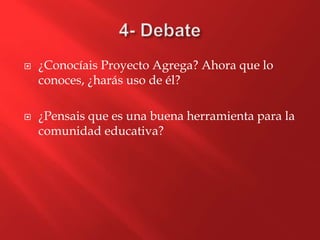  ¿Conocíais Proyecto Agrega? Ahora que lo
conoces, ¿harás uso de él?
 ¿Pensais que es una buena herramienta para la
comunidad educativa?
 