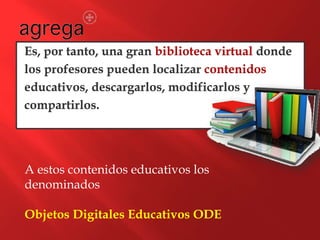 Es, por tanto, una gran biblioteca virtual donde
los profesores pueden localizar contenidos
educativos, descargarlos, modificarlos y
compartirlos.
A estos contenidos educativos los
denominados
Objetos Digitales Educativos ODE
 