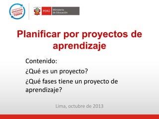 Lima, octubre de 2013
Planificar por proyectos de
aprendizaje
Contenido:
¿Qué es un proyecto?
¿Qué fases tiene un proyecto de
aprendizaje?
 
