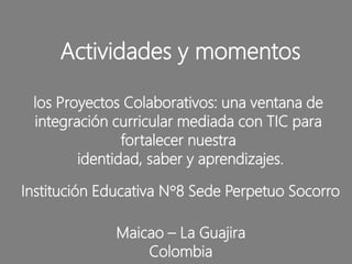 Actividades y momentos
los Proyectos Colaborativos: una ventana de
integración curricular mediada con TIC para
fortalecer nuestra
identidad, saber y aprendizajes.
Institución Educativa N°8 Sede Perpetuo Socorro
Maicao – La Guajira
Colombia
 