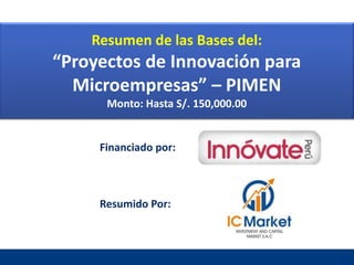 Financiado por:
Resumido Por:
Febrero, 2016
Resumen de las Bases del:
“Proyectos de Innovación para
Microempresas” – PIMEN
Monto: Hasta S/. 150,000.00
 