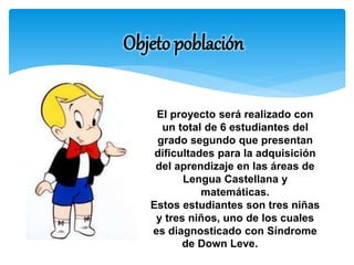 Objeto población 
El proyecto será realizado con 
un total de 6 estudiantes del 
grado segundo que presentan 
dificultades para la adquisición 
del aprendizaje en las áreas de 
Lengua Castellana y 
matemáticas. 
Estos estudiantes son tres niñas 
y tres niños, uno de los cuales 
es diagnosticado con Síndrome 
de Down Leve. 
 