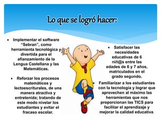 Lo que se logró hacer: 
 Implementar el software 
“Sebran”, como 
herramienta tecnológica y 
divertida para el 
afianzamiento de la 
Lengua Castellana y las 
Matemáticas. 
 Reforzar los procesos 
matemáticos y 
lectoescriturales, de una 
manera atractiva y 
entretenida; tratando de 
este modo nivelar los 
estudiantes y evitar el 
fracaso escolar. 
 Satisfacer las 
necesidades 
educativas de 6 
niñ@s entre las 
edades de 6 y 7 años, 
matriculados en el 
grado segundo. 
 Familiarizar a los estudiantes 
con la tecnología y lograr que 
aprovechen al máximo las 
herramientas que nos 
proporcionan las TICS para 
facilitar el aprendizaje y 
mejorar la calidad educativa. 
 