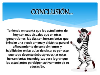 CONCLUSIÓN… 
Teniendo en cuenta que los estudiantes de 
hoy son más visuales que en otras 
generaciones; las tics son herramientas que 
brindan una ayuda amena y didáctica para el 
afianzamiento de conocimientos y 
habilidades en las aulas de clase; es por esto 
que todo docente debe aprovechar estas 
herramientas tecnológicas para lograr que 
los estudiantes participen activamente de su 
educación. 
 