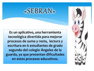 Es un aplicativo, una herramienta 
tecnológica divertida para mejorar 
procesos de suma y resta, lectura y 
escritura en 6 estudiantes de grado 
segundo del colegio Ángeles de la 
guarda, ya que presentan dificultades 
en estos procesos educativos. 
 