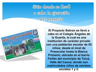 El Proyecto Sebran se llevó a 
cabo en el Colegio Ángeles de 
la Guarda, la cual es una 
institución de carácter privado 
con una población escolar de 95 
niños; desde el nivel de 
Preescolar hasta la Básica 
Primaria; ubicado en el barrio 
Farfán del municipio de Tuluá, 
Valle del Cauca; donde son 
matriculados niños de estratos 
sociales 1 y 2. 
 