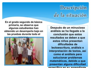 En el grado segundo de básica 
primaria, se observa que 
algunos estudiantes han 
obtenido un desempeño bajo en 
las pruebas durante todo el 
proceso. 
Después de un minucioso 
análisis se ha llegado a la 
conclusión que estos 
resultados se deben a que 
estos niños presentan 
dificultades de 
lectoescritura, análisis e 
interpretación de textos, así 
como el análisis para 
solucionar problemas 
matemáticos, debido a que 
presentan alguna dificultad 
específica en su aprendizaje. 
 