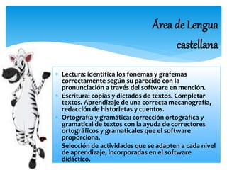 Área de Lengua 
castellana 
 Lectura: identifica los fonemas y grafemas 
correctamente según su parecido con la 
pronunciación a través del software en mención. 
 Escritura: copias y dictados de textos. Completar 
textos. Aprendizaje de una correcta mecanografía, 
redacción de historietas y cuentos. 
 Ortografía y gramática: corrección ortográfica y 
gramatical de textos con la ayuda de correctores 
ortográficos y gramaticales que el software 
proporciona. 
 Selección de actividades que se adapten a cada nivel 
de aprendizaje, incorporadas en el software 
didáctico. 
 