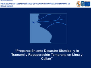 PROYECTO 00058530
PREPARACIÓN ANTE DESASTRE SÍSMICO Y/O TSUNAMI Y RECUPERACIÓN TEMPRANA EN
LIMA Y CALLAO
“Preparación ante Desastre Sísmico y /o
Tsunami y Recuperación Temprana en Lima y
Callao”
 