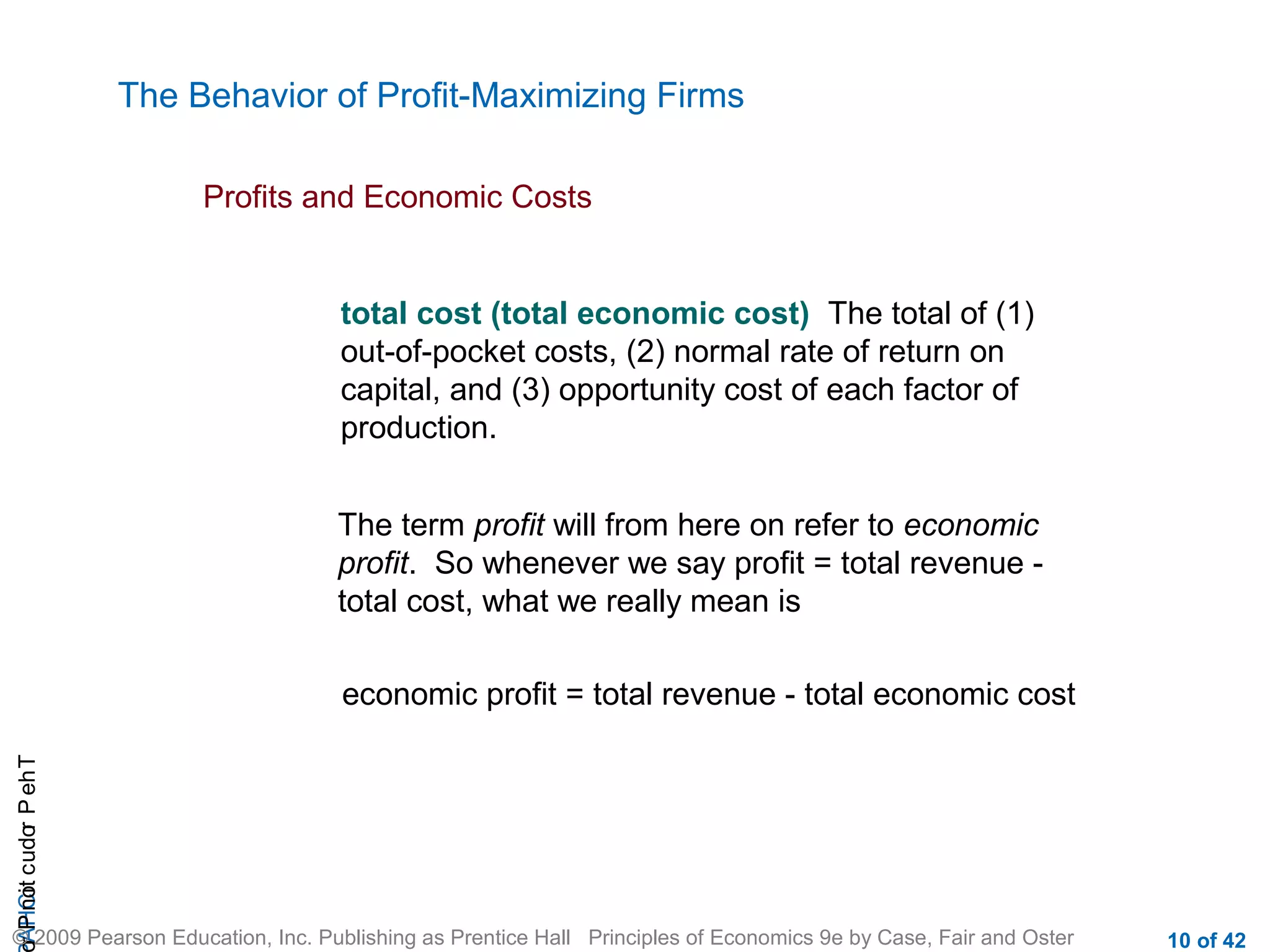 The Behavior of Profit-Maximizing Firms
Profits and Economic Costs

total cost (total economic cost) The total of (1)
out-of-pocket costs, (2) normal rate of return on
capital, and (3) opportunity cost of each factor of
production.
The term profit will from here on refer to economic
profit. So whenever we say profit = total revenue total cost, what we really mean is

r P not c udo P eh T
A HCi
r

economic profit = total revenue - total economic cost

© 2009 Pearson Education, Inc. Publishing as Prentice Hall Principles of Economics 9e by Case, Fair and Oster

10 of 42

 
