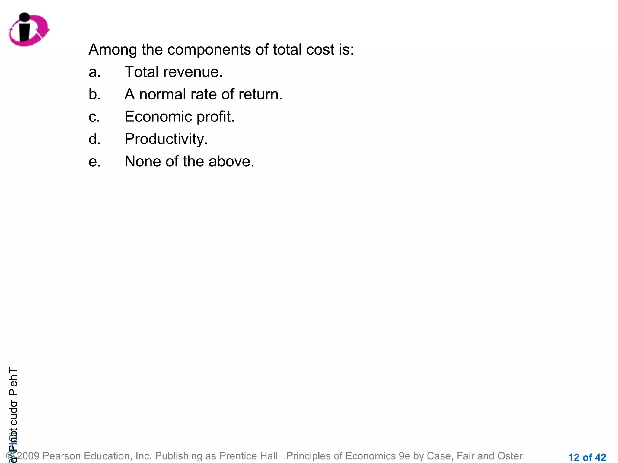 r P not c udo P eh T
A HCi
r

Among the components of total cost is:
a.
Total revenue.
b.
A normal rate of return.
c.
Economic profit.
d.
Productivity.
e.
None of the above.

© 2009 Pearson Education, Inc. Publishing as Prentice Hall Principles of Economics 9e by Case, Fair and Oster

12 of 42

 