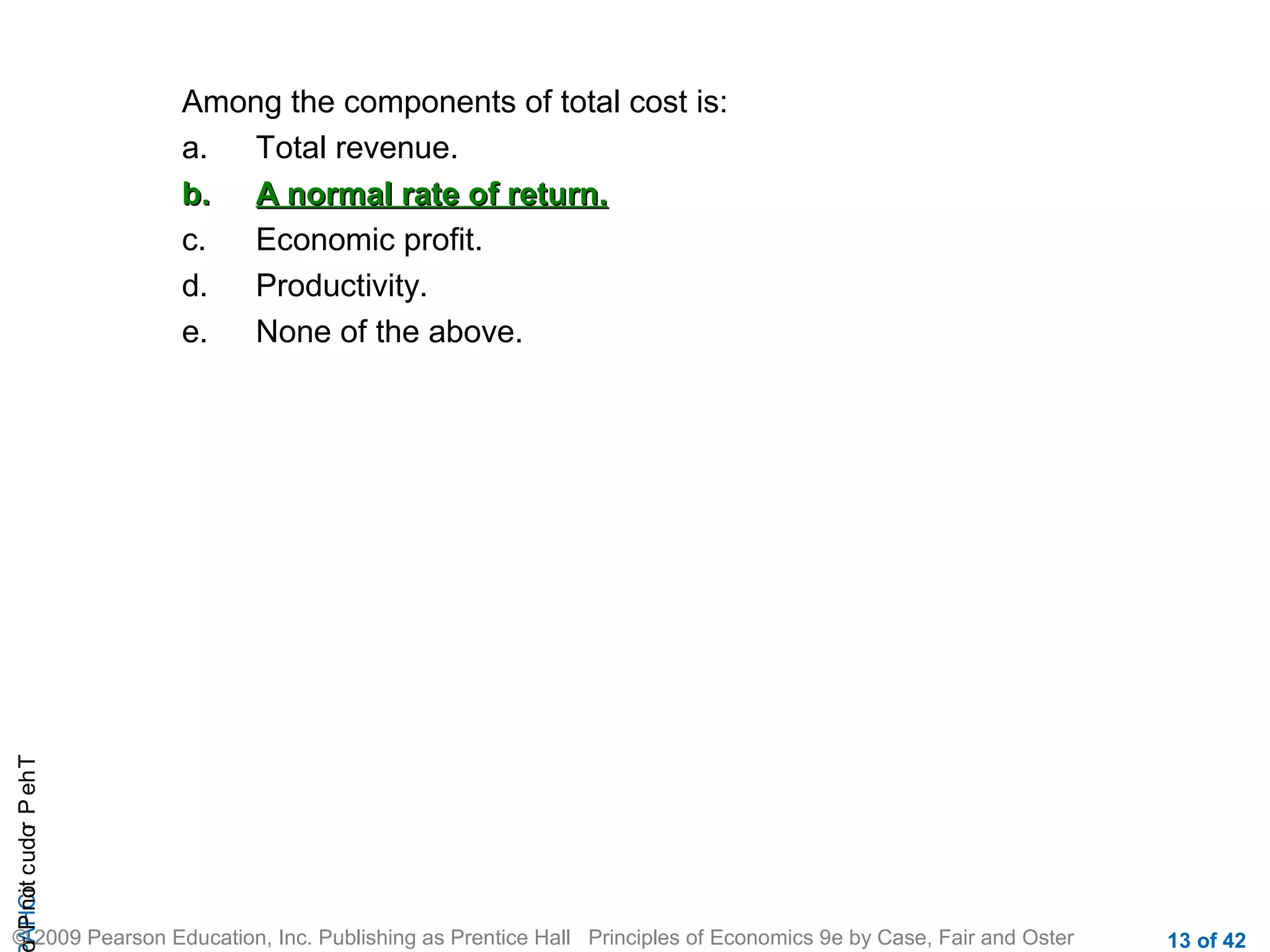 r P not c udo P eh T
A HCi
r

Among the components of total cost is:
a.
Total revenue.
b. A normal rate of return.
c.
Economic profit.
d.
Productivity.
e.
None of the above.

© 2009 Pearson Education, Inc. Publishing as Prentice Hall Principles of Economics 9e by Case, Fair and Oster

13 of 42

 