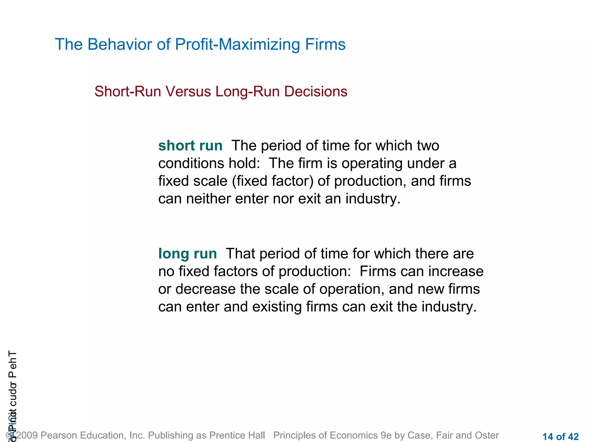 The Behavior of Profit-Maximizing Firms
Short-Run Versus Long-Run Decisions

short run The period of time for which two
conditions hold: The firm is operating under a
fixed scale (fixed factor) of production, and firms
can neither enter nor exit an industry.

r P not c udo P eh T
A HCi
r

long run That period of time for which there are
no fixed factors of production: Firms can increase
or decrease the scale of operation, and new firms
can enter and existing firms can exit the industry.

© 2009 Pearson Education, Inc. Publishing as Prentice Hall Principles of Economics 9e by Case, Fair and Oster

14 of 42

 