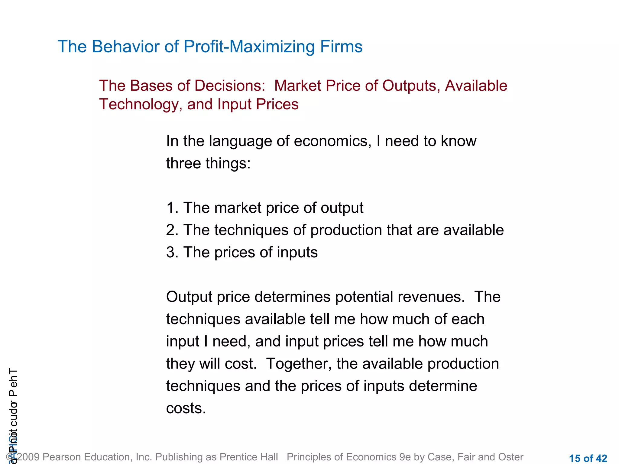 The Behavior of Profit-Maximizing Firms
The Bases of Decisions: Market Price of Outputs, Available
Technology, and Input Prices
In the language of economics, I need to know
three things:

r P not c udo P eh T
A HCi
r

1. The market price of output
2. The techniques of production that are available
3. The prices of inputs
Output price determines potential revenues. The
techniques available tell me how much of each
input I need, and input prices tell me how much
they will cost. Together, the available production
techniques and the prices of inputs determine
costs.

© 2009 Pearson Education, Inc. Publishing as Prentice Hall Principles of Economics 9e by Case, Fair and Oster

15 of 42

 