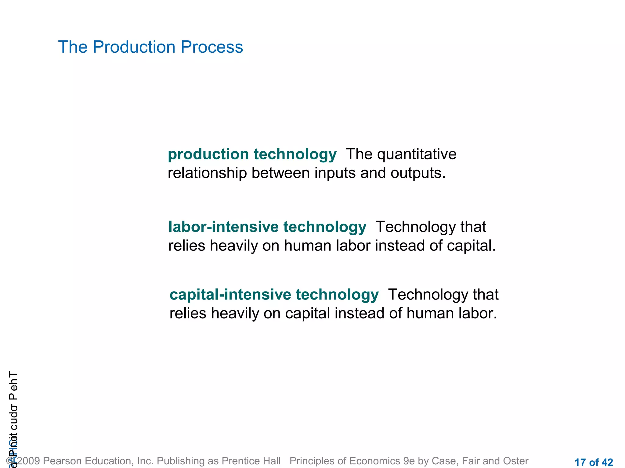 The Production Process

production technology The quantitative
relationship between inputs and outputs.
labor-intensive technology Technology that
relies heavily on human labor instead of capital.

r P not c udo P eh T
A HCi
r

capital-intensive technology Technology that
relies heavily on capital instead of human labor.

© 2009 Pearson Education, Inc. Publishing as Prentice Hall Principles of Economics 9e by Case, Fair and Oster

17 of 42

 