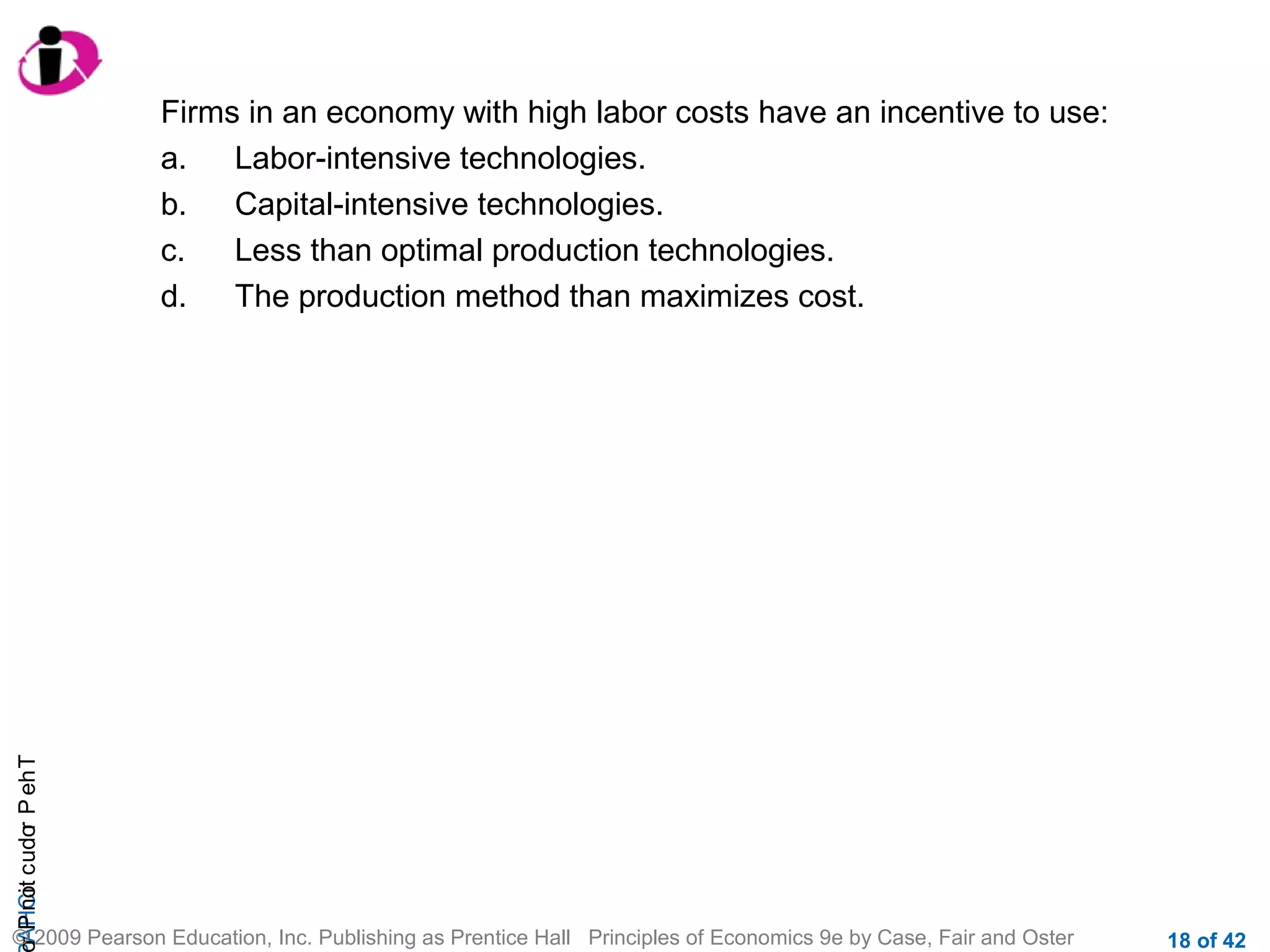 r P not c udo P eh T
A HCi
r

Firms in an economy with high labor costs have an incentive to use:
a.
Labor-intensive technologies.
b.
Capital-intensive technologies.
c.
Less than optimal production technologies.
d.
The production method than maximizes cost.

© 2009 Pearson Education, Inc. Publishing as Prentice Hall Principles of Economics 9e by Case, Fair and Oster

18 of 42

 
