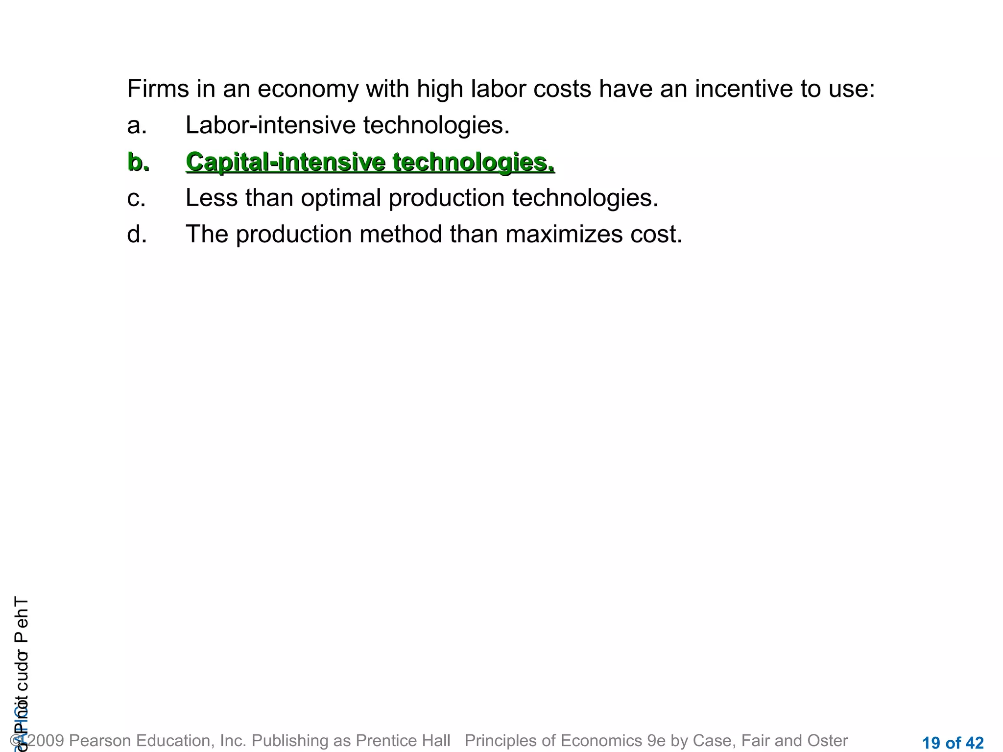 r P not c udo P eh T
A HCi
r

Firms in an economy with high labor costs have an incentive to use:
a.
Labor-intensive technologies.
b. Capital-intensive technologies.
c.
Less than optimal production technologies.
d.
The production method than maximizes cost.

© 2009 Pearson Education, Inc. Publishing as Prentice Hall Principles of Economics 9e by Case, Fair and Oster

19 of 42

 