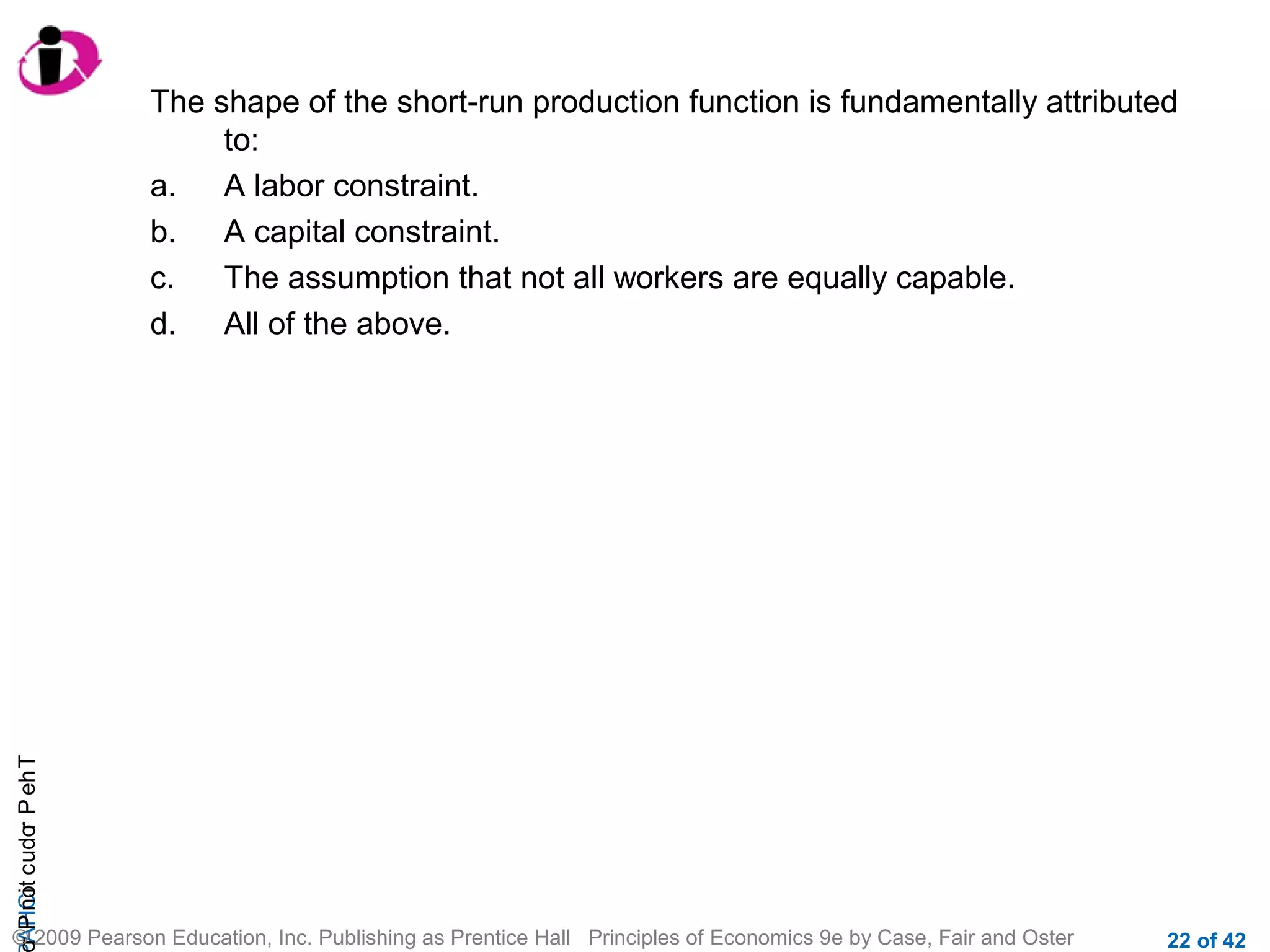 r P not c udo P eh T
A HCi
r

The shape of the short-run production function is fundamentally attributed
to:
a.
A labor constraint.
b.
A capital constraint.
c.
The assumption that not all workers are equally capable.
d.
All of the above.

© 2009 Pearson Education, Inc. Publishing as Prentice Hall Principles of Economics 9e by Case, Fair and Oster

22 of 42

 