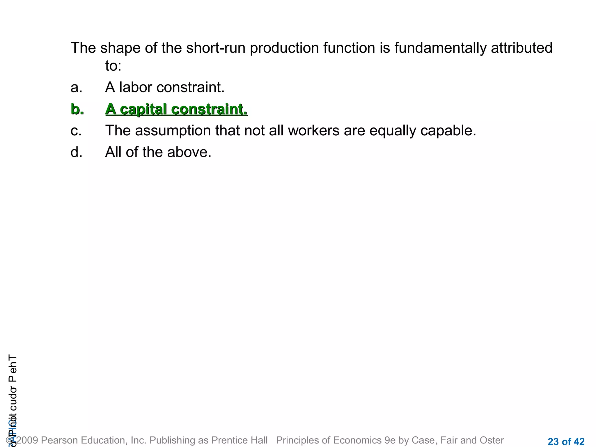 r P not c udo P eh T
A HCi
r

The shape of the short-run production function is fundamentally attributed
to:
a.
A labor constraint.
b. A capital constraint.
c.
The assumption that not all workers are equally capable.
d.
All of the above.

© 2009 Pearson Education, Inc. Publishing as Prentice Hall Principles of Economics 9e by Case, Fair and Oster

23 of 42

 
