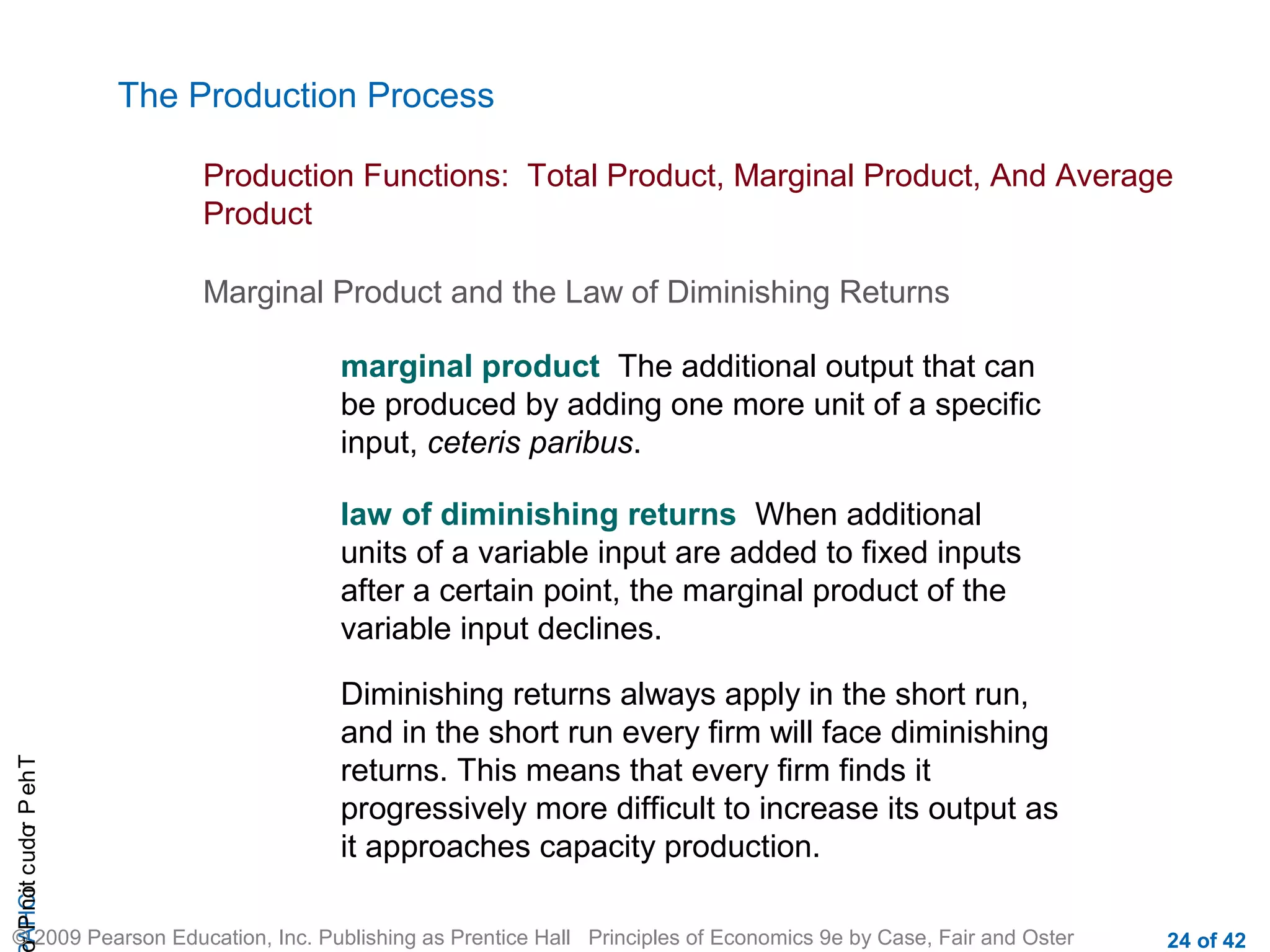 The Production Process
Production Functions: Total Product, Marginal Product, And Average
Product
Marginal Product and the Law of Diminishing Returns
marginal product The additional output that can
be produced by adding one more unit of a specific
input, ceteris paribus.

r P not c udo P eh T
A HCi
r

law of diminishing returns When additional
units of a variable input are added to fixed inputs
after a certain point, the marginal product of the
variable input declines.
Diminishing returns always apply in the short run,
and in the short run every firm will face diminishing
returns. This means that every firm finds it
progressively more difficult to increase its output as
it approaches capacity production.

© 2009 Pearson Education, Inc. Publishing as Prentice Hall Principles of Economics 9e by Case, Fair and Oster

24 of 42

 