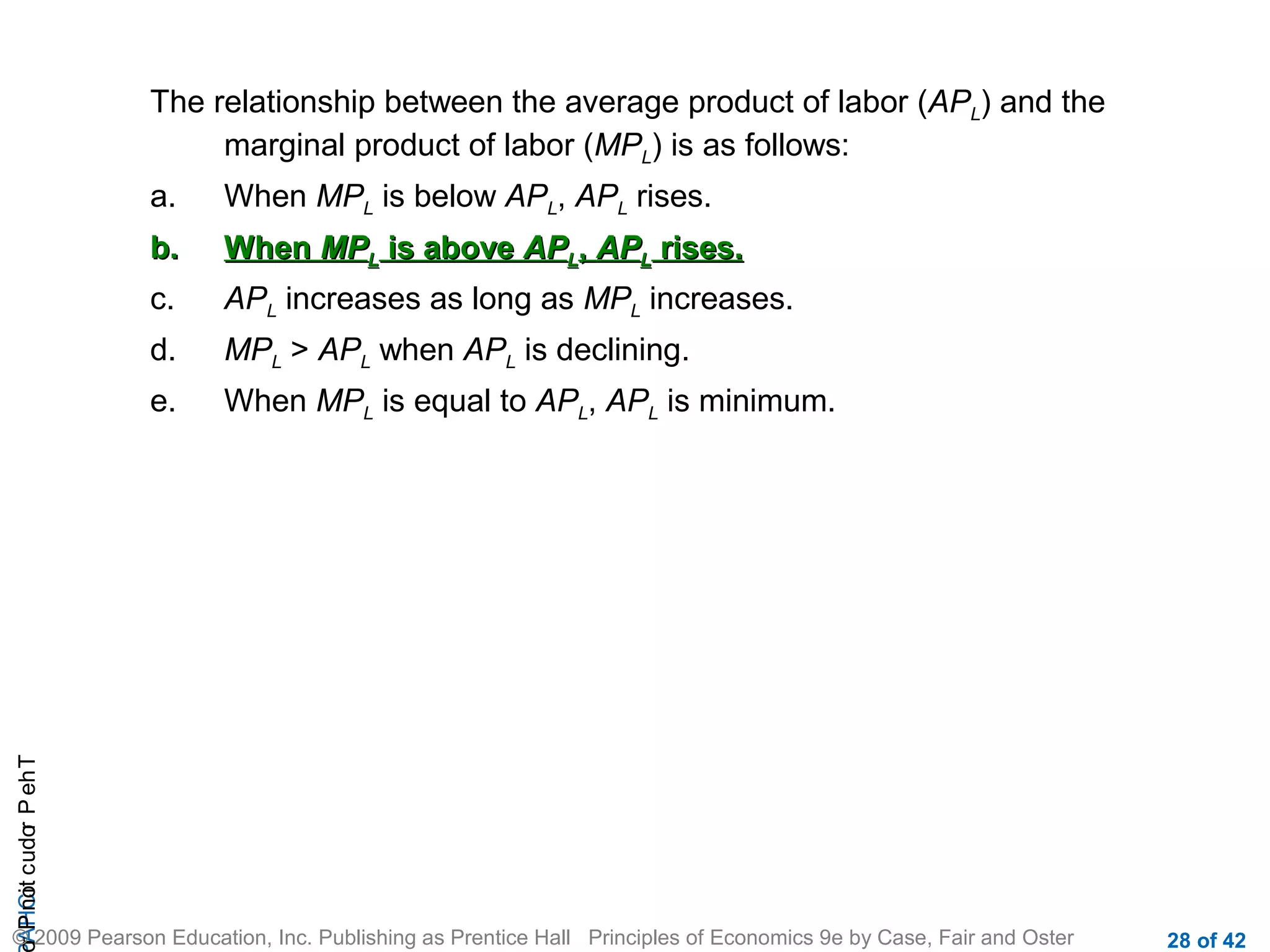 The relationship between the average product of labor (APL) and the
marginal product of labor (MPL) is as follows:
When MPL is below APL, APL rises.

b.

When MPL is above APL, APL rises.

c.

APL increases as long as MPL increases.

d.

MPL > APL when APL is declining.

e.

r P not c udo P eh T
A HCi
r

a.

When MPL is equal to APL, APL is minimum.

© 2009 Pearson Education, Inc. Publishing as Prentice Hall Principles of Economics 9e by Case, Fair and Oster

28 of 42

 