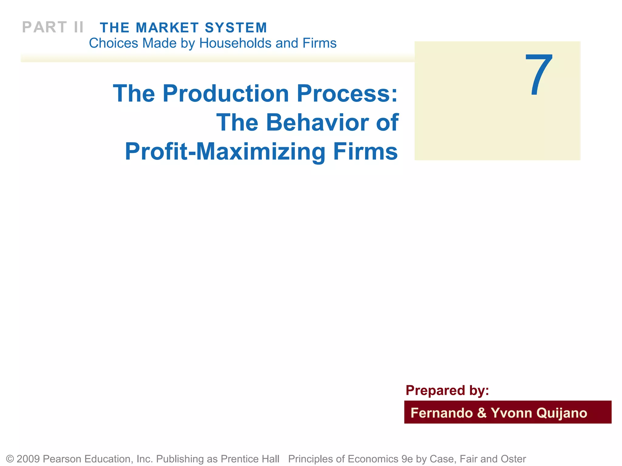 PART II

THE MARKET SYSTEM
Choices Made by Households and Firms

7

The Production Process:
The Behavior of
Profit-Maximizing Firms

Prepared by:
Fernando & Yvonn Quijano
© 2009 Pearson Education, Inc. Publishing as Prentice Hall Principles of Economics 9e by Case, Fair and Oster

 