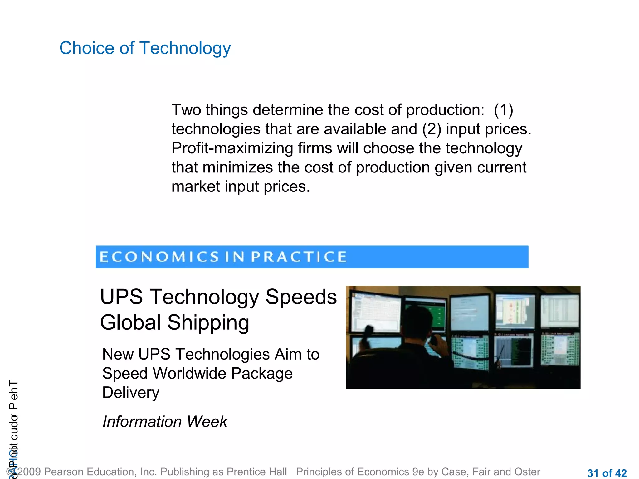 Choice of Technology
Two things determine the cost of production: (1)
technologies that are available and (2) input prices.
Profit-maximizing firms will choose the technology
that minimizes the cost of production given current
market input prices.

r P not c udo P eh T
A HCi
r

UPS Technology Speeds
Global Shipping
New UPS Technologies Aim to
Speed Worldwide Package
Delivery
Information Week

© 2009 Pearson Education, Inc. Publishing as Prentice Hall Principles of Economics 9e by Case, Fair and Oster

31 of 42

 