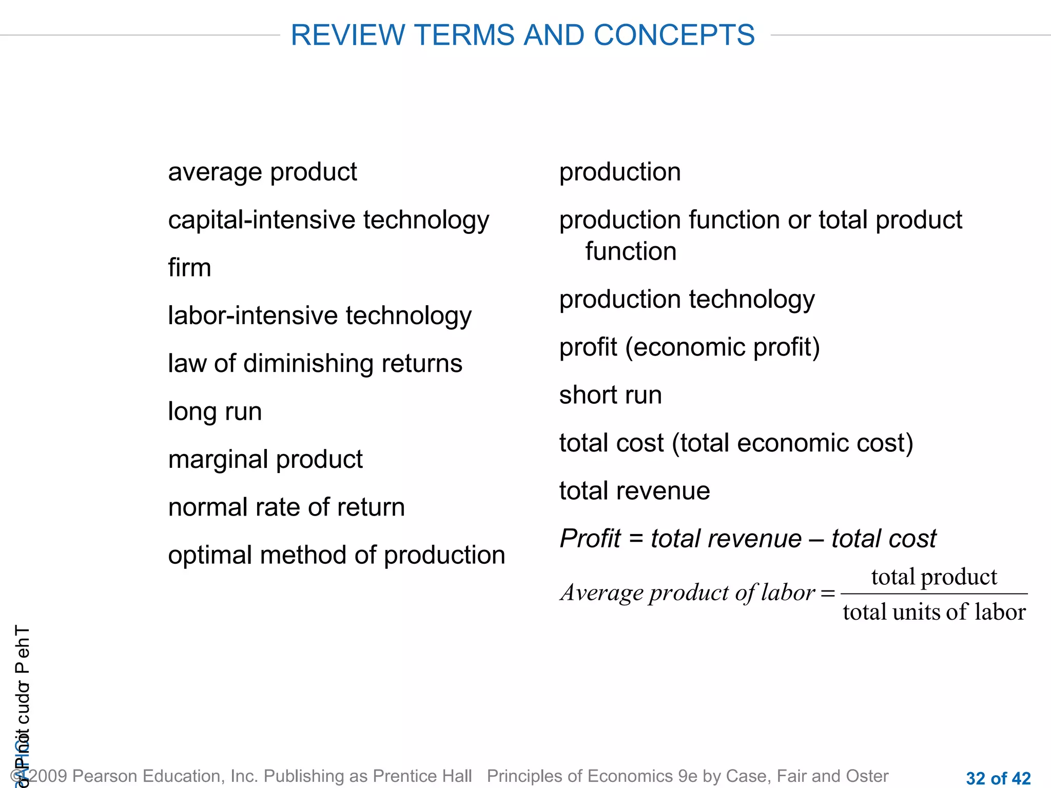 REVIEW TERMS AND CONCEPTS

average product

production

capital-intensive technology

production function or total product
function

firm
labor-intensive technology
law of diminishing returns
long run
marginal product
normal rate of return

r P not c udo P eh T
A HCi
r

optimal method of production

production technology
profit (economic profit)
short run
total cost (total economic cost)
total revenue
Profit = total revenue – total cost
total product
Average product of labor =
total units of labor

© 2009 Pearson Education, Inc. Publishing as Prentice Hall Principles of Economics 9e by Case, Fair and Oster

32 of 42

 