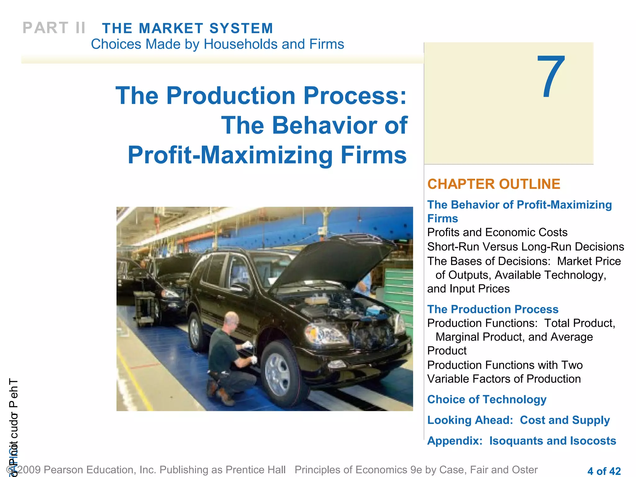 PART II

THE MARKET SYSTEM
Choices Made by Households and Firms

The Production Process:
The Behavior of
Profit-Maximizing Firms

7
CHAPTER OUTLINE

r P not c udo P eh T
A HCi
r

The Behavior of Profit-Maximizing
Firms
Profits and Economic Costs
Short-Run Versus Long-Run Decisions
The Bases of Decisions: Market Price
of Outputs, Available Technology,
and Input Prices
The Production Process
Production Functions: Total Product,
Marginal Product, and Average
Product
Production Functions with Two
Variable Factors of Production
Choice of Technology
Looking Ahead: Cost and Supply
Appendix: Isoquants and Isocosts

© 2009 Pearson Education, Inc. Publishing as Prentice Hall Principles of Economics 9e by Case, Fair and Oster

4 of 42

 