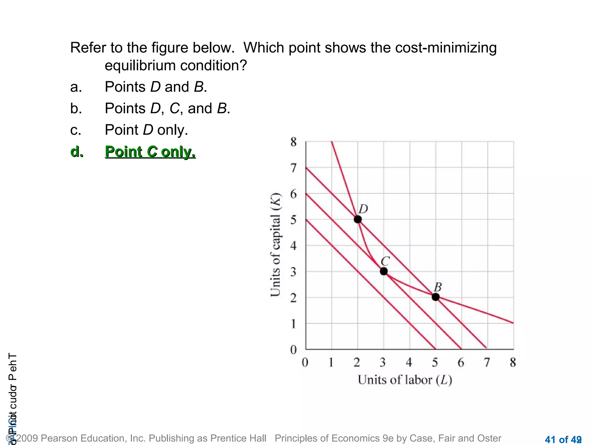r P not c udo P eh T
A HCi
r

Refer to the figure below. Which point shows the cost-minimizing
equilibrium condition?
a.
Points D and B.
b.
Points D, C, and B.
c.
Point D only.
d. Point C only.

© 2009 Pearson Education, Inc. Publishing as Prentice Hall Principles of Economics 9e by Case, Fair and Oster

41 of 42
49

 