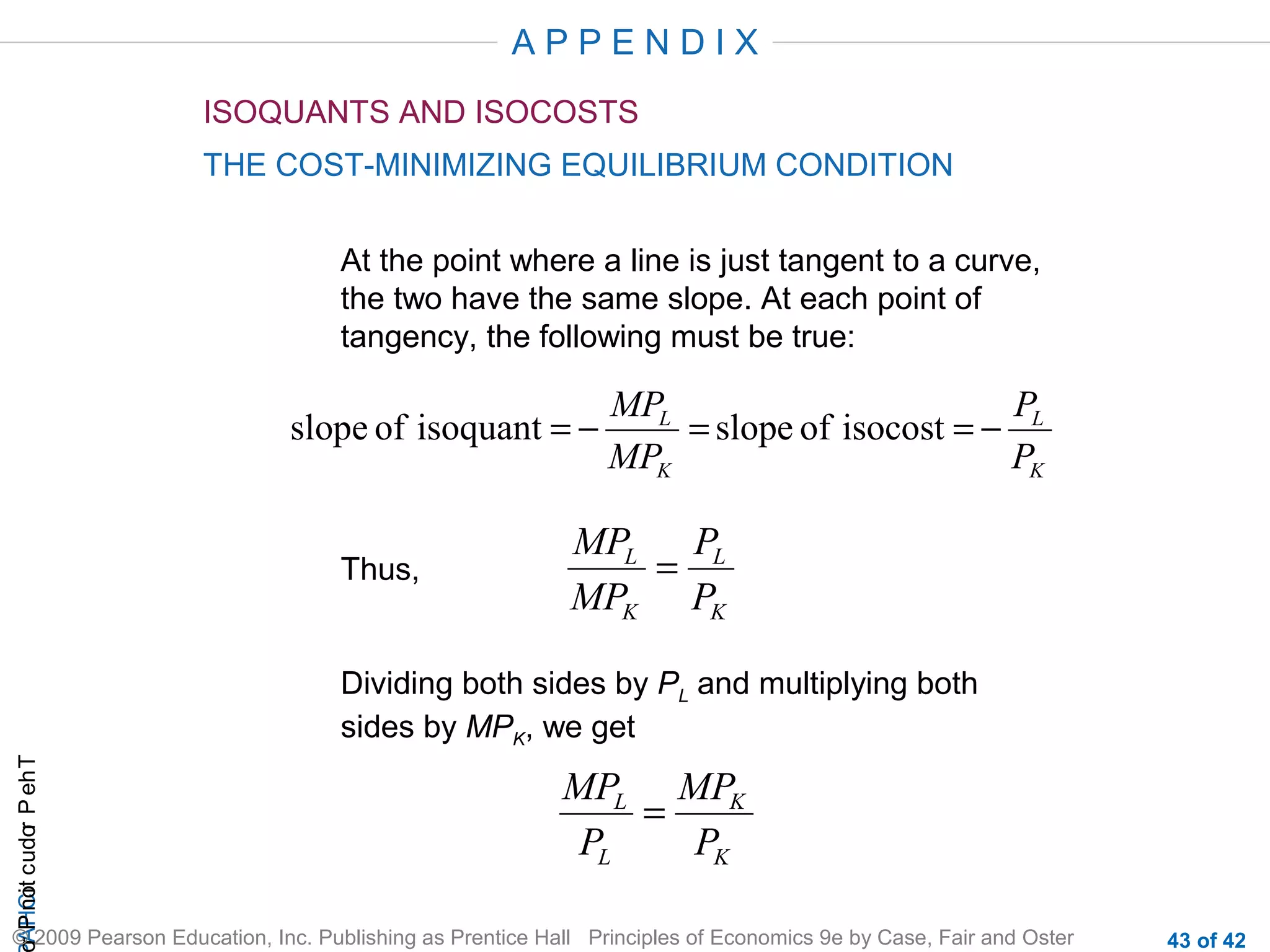 APPENDIX
ISOQUANTS AND ISOCOSTS
THE COST-MINIMIZING EQUILIBRIUM CONDITION
At the point where a line is just tangent to a curve,
the two have the same slope. At each point of
tangency, the following must be true:

slope of isoquant = −

Thus,

MPL
P
= slope of isocost = − L
MPK
PK

MPL PL
=
MPK PK

r P not c udo P eh T
A HCi
r

Dividing both sides by PL and multiplying both
sides by MPK, we get

MPL MPK
=
PL
PK

© 2009 Pearson Education, Inc. Publishing as Prentice Hall Principles of Economics 9e by Case, Fair and Oster

43 of 42

 