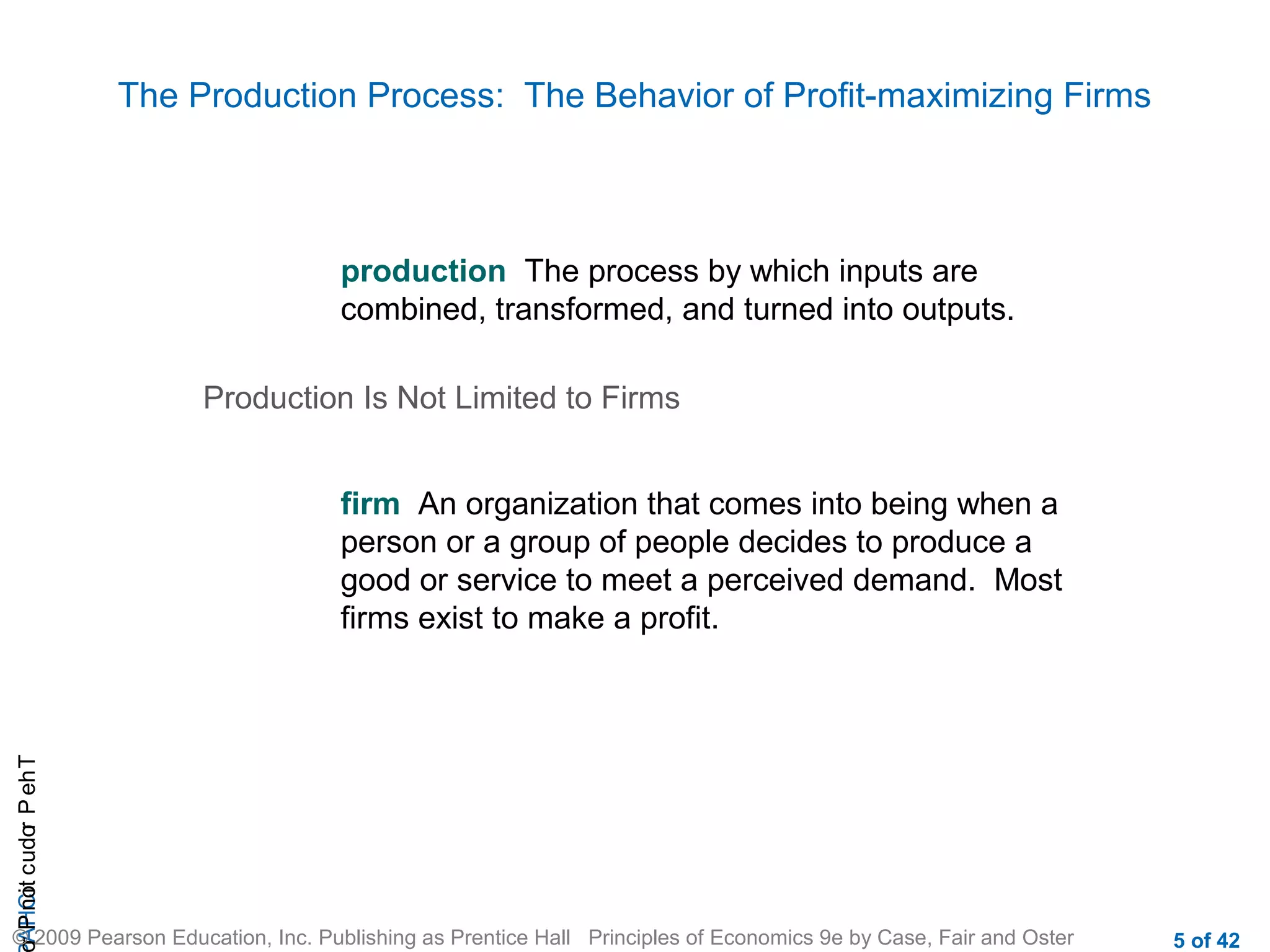 The Production Process: The Behavior of Profit-maximizing Firms

production The process by which inputs are
combined, transformed, and turned into outputs.
Production Is Not Limited to Firms

r P not c udo P eh T
A HCi
r

firm An organization that comes into being when a
person or a group of people decides to produce a
good or service to meet a perceived demand. Most
firms exist to make a profit.

© 2009 Pearson Education, Inc. Publishing as Prentice Hall Principles of Economics 9e by Case, Fair and Oster

5 of 42

 