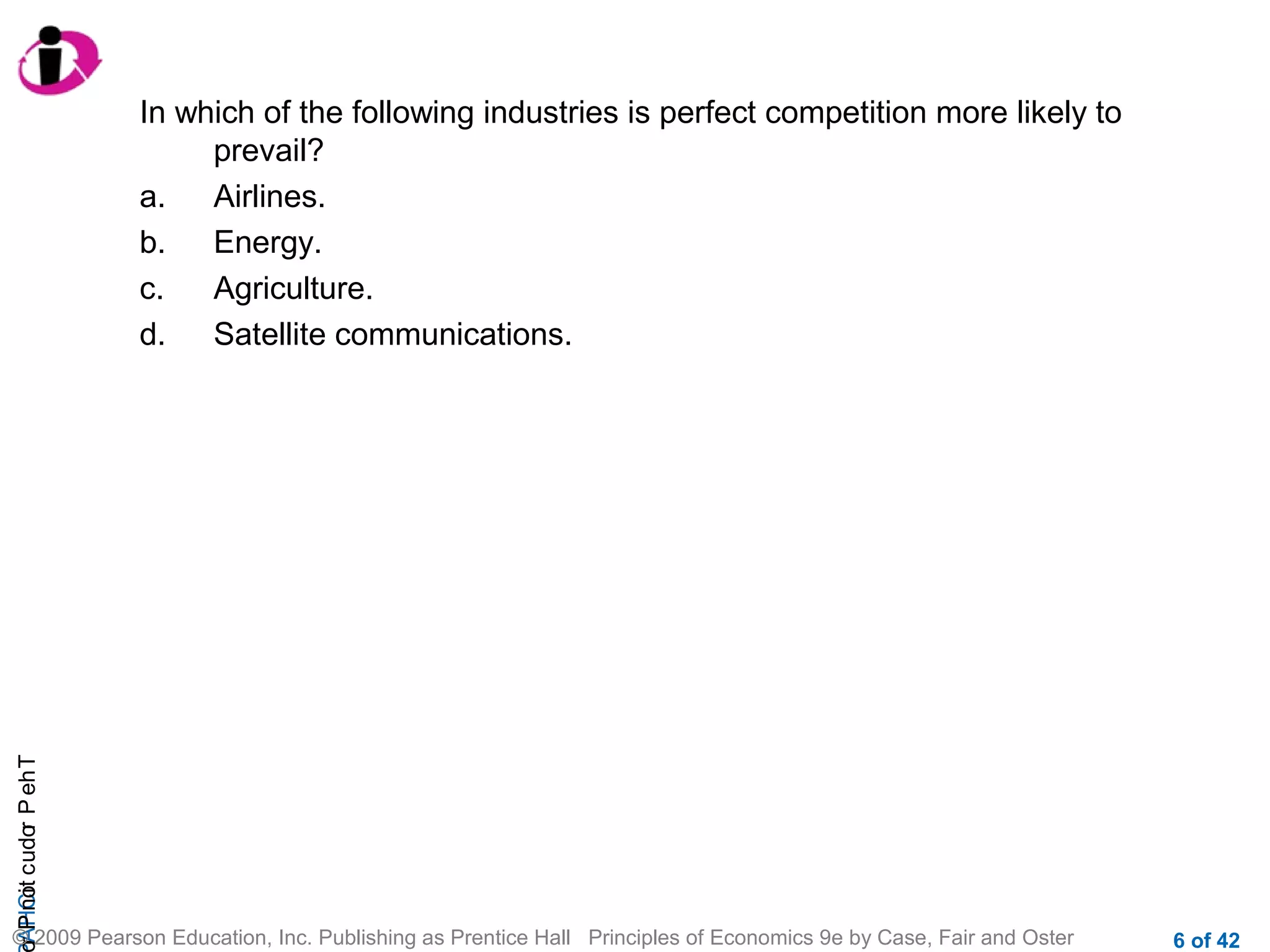 r P not c udo P eh T
A HCi
r

In which of the following industries is perfect competition more likely to
prevail?
a.
Airlines.
b.
Energy.
c.
Agriculture.
d.
Satellite communications.

© 2009 Pearson Education, Inc. Publishing as Prentice Hall Principles of Economics 9e by Case, Fair and Oster

6 of 42

 