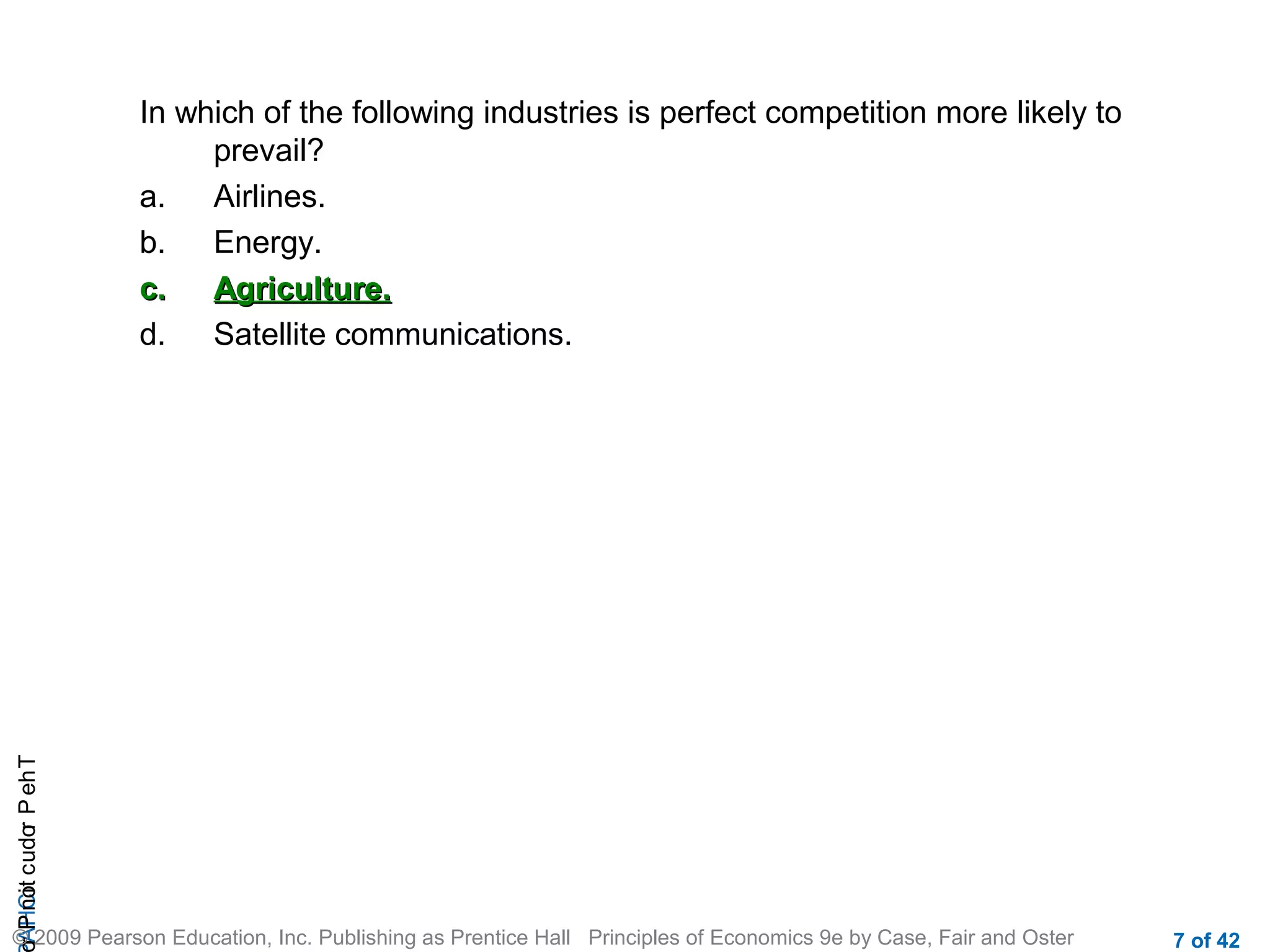 r P not c udo P eh T
A HCi
r

In which of the following industries is perfect competition more likely to
prevail?
a.
Airlines.
b.
Energy.
c.
Agriculture.
d.
Satellite communications.

© 2009 Pearson Education, Inc. Publishing as Prentice Hall Principles of Economics 9e by Case, Fair and Oster

7 of 42

 